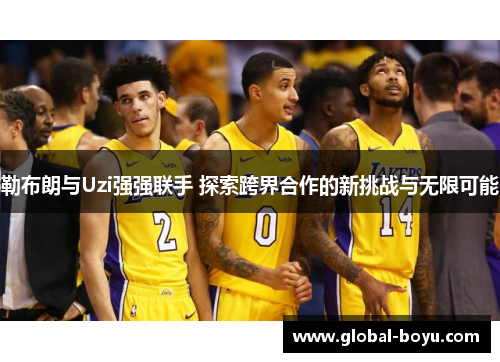 勒布朗与Uzi强强联手 探索跨界合作的新挑战与无限可能