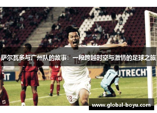 萨尔瓦多与广州队的故事：一段跨越时空与激情的足球之旅