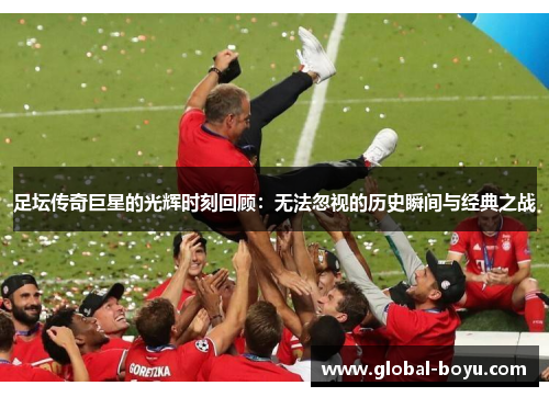 足坛传奇巨星的光辉时刻回顾：无法忽视的历史瞬间与经典之战